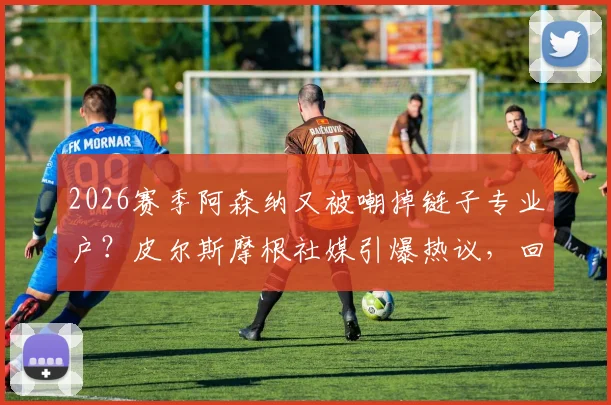 2026赛季阿森纳又被嘲掉链子专业户？皮尔斯摩根社媒引爆热议，回顾枪手关键时刻崩盘集锦