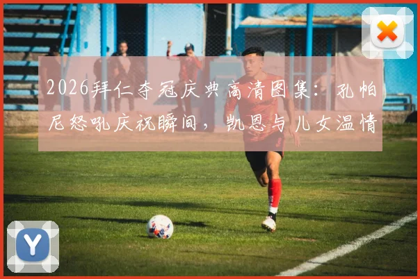 2026拜仁夺冠庆典高清图集：孔帕尼怒吼庆祝瞬间，凯恩与儿女温情同框画面全记录