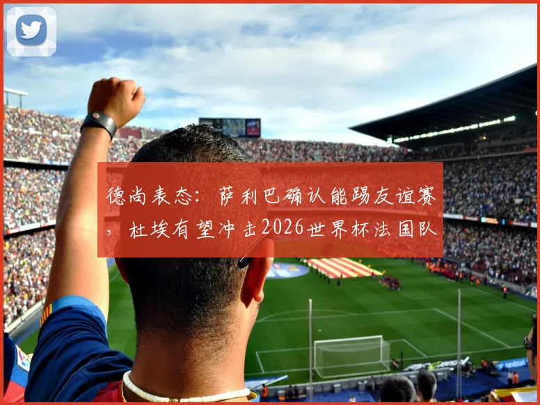 德尚表态：萨利巴确认能踢友谊赛，杜埃有望冲击2026世界杯法国队首发席位