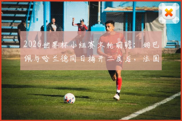 2026世界杯小组赛末轮前瞻：姆巴佩与哈兰德同日梅开二度后，法国挪威直接交锋定出线形势