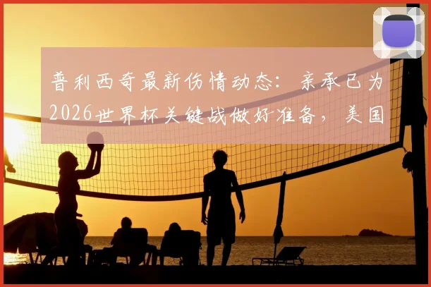 普利西奇最新伤情动态：亲承已为2026世界杯关键战做好准备，美国队晋级前景分析