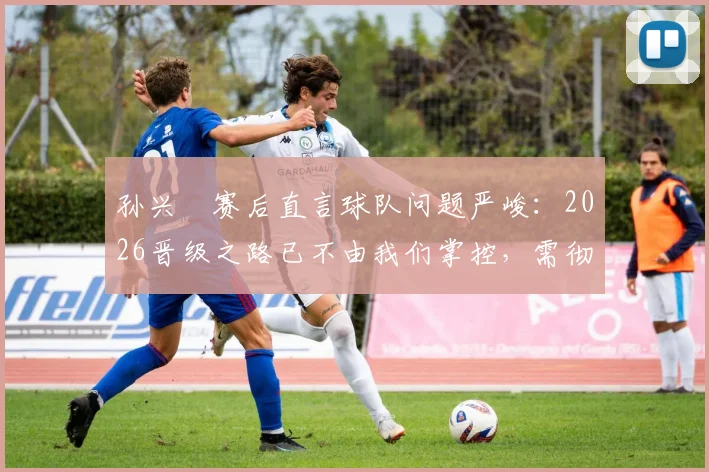 孙兴慜赛后直言球队问题严峻：2026晋级之路已不由我们掌控，需彻底审视