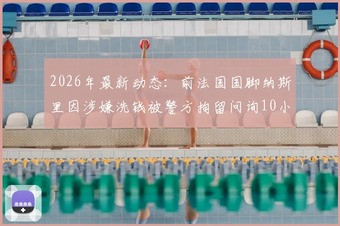 2026年最新动态：前法国国脚纳斯里因涉嫌洗钱被警方拘留问询10小时，巴黎人报披露案件进展