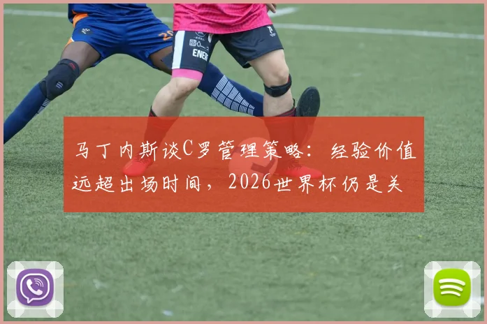 马丁内斯谈C罗管理策略：经验价值远超出场时间，2026世界杯仍是关键人物