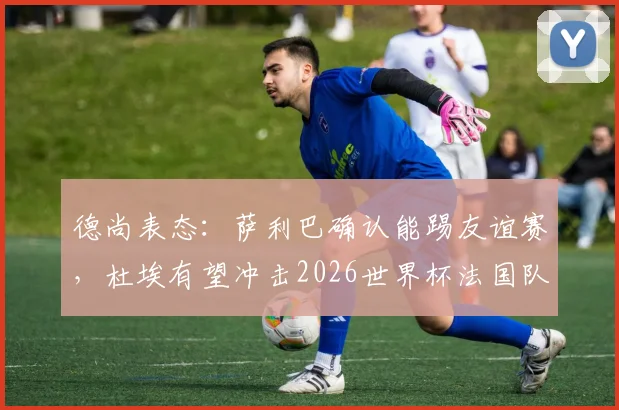 德尚表态：萨利巴确认能踢友谊赛，杜埃有望冲击2026世界杯法国队首发席位