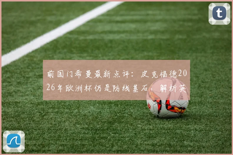 前国门希曼最新点评：皮克福德2026年欧洲杯仍是防线基石，解析英格兰为何能全面压制挪威