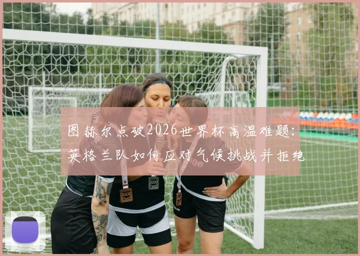 图赫尔点破2026世界杯高温难题：英格兰队如何应对气候挑战并拒绝找借口