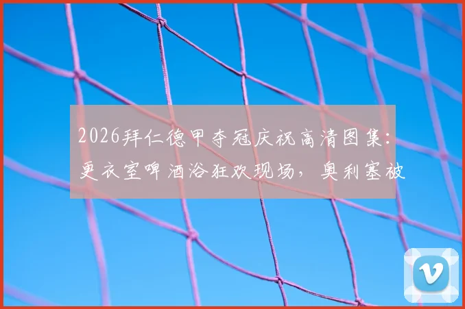 2026拜仁德甲夺冠庆祝高清图集：更衣室啤酒浴狂欢现场，奥利塞被“围攻”湿身瞬间全记录