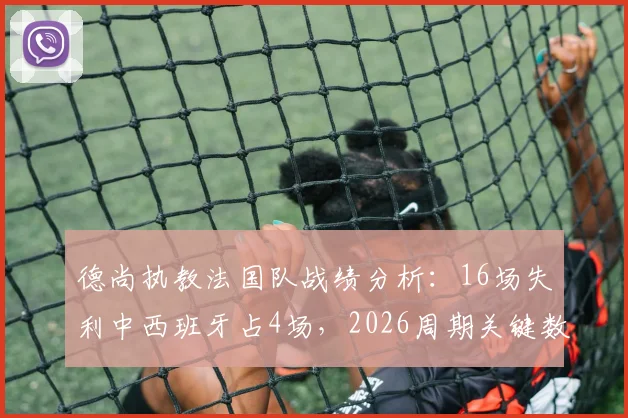 德尚执教法国队战绩分析：16场失利中西班牙占4场，2026周期关键数据解读