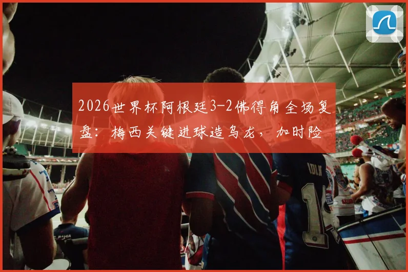 2026世界杯阿根廷3-2佛得角全场复盘：梅西关键进球造乌龙，加时险胜背后三大争议点解析