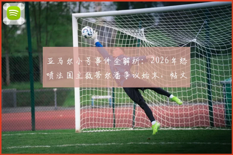 亚马尔小号事件全解析：2026年怒喷法国主裁蒂尔潘争议始末，帖文为何秒删