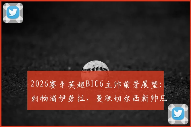 2026赛季英超BIG6主帅前景展望:利物浦伊劳拉、曼联切尔西新帅压力几何,附球迷热议话题盘点