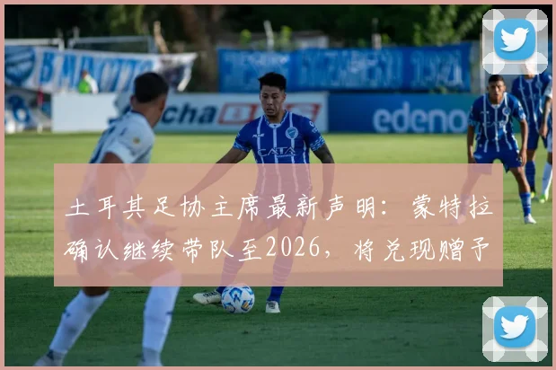 土耳其足协主席最新声明:蒙特拉确认继续带队至2026,将兑现赠予国脚别墅承诺,解析球队未来规划