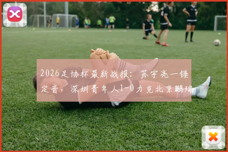 2026足协杯最新战报：苏宇亮一锤定音，深圳青年人1-0力克北京鹏瑞通程晋级，附全场技术统计与比赛关键点解析